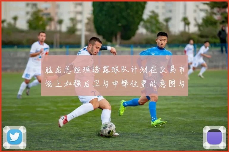 猛龙总经理透露球队计划在交易市场上加强后卫与中锋位置的意图与目标