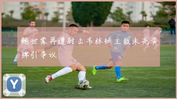 鲍世蒙再遭肘击韦林顿主裁未亮黄牌引争议
