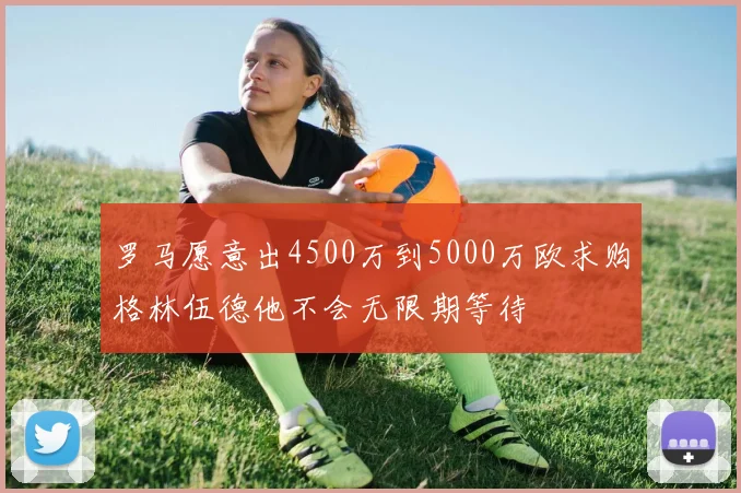 罗马愿意出4500万到5000万欧求购格林伍德他不会无限期等待