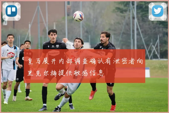 皇马展开内部调查确认有泄密者向里克尔梅提供敏感信息
