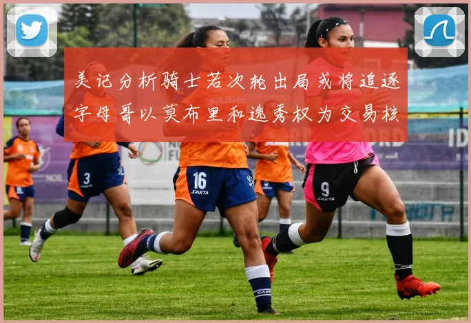 美记分析骑士若次轮出局或将追逐字母哥以莫布里和选秀权为交易核心
