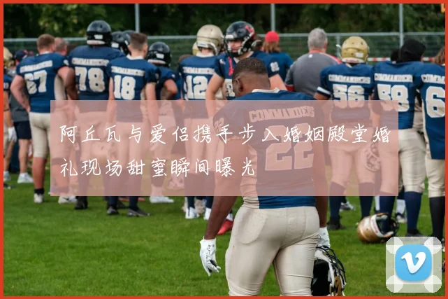 阿丘瓦与爱侣携手步入婚姻殿堂婚礼现场甜蜜瞬间曝光