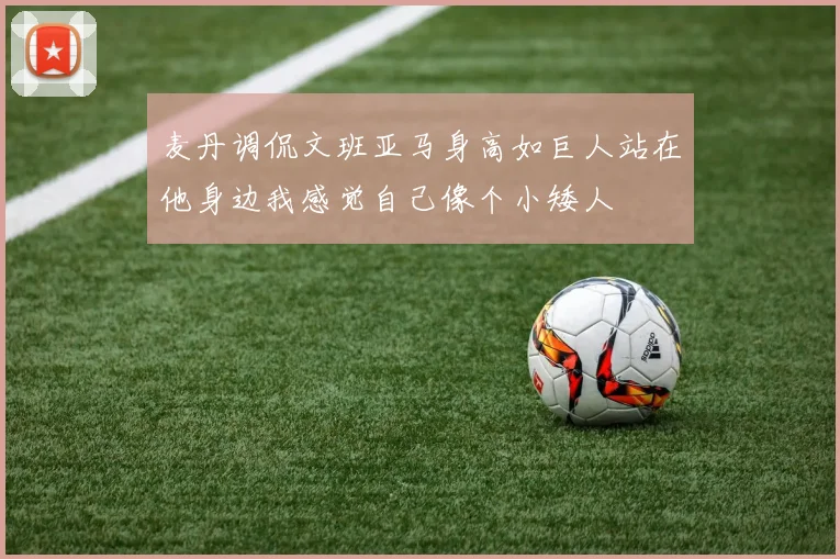 麦丹调侃文班亚马身高如巨人站在他身边我感觉自己像个小矮人
