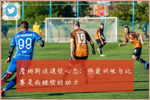 詹姆斯谈退役心态：热爱训练与比赛是我继续的动力