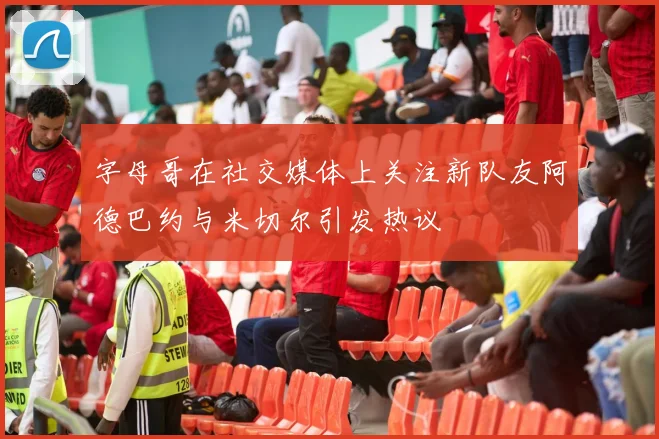 字母哥在社交媒体上关注新队友阿德巴约与米切尔引发热议