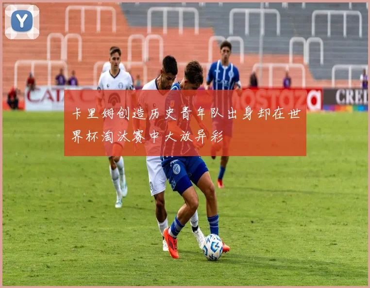 卡里姆创造历史青年队出身却在世界杯淘汰赛中大放异彩