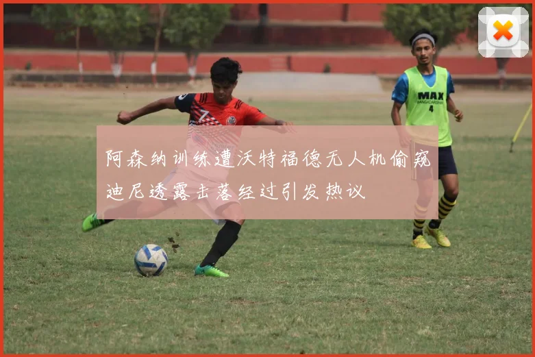 阿森纳训练遭沃特福德无人机偷窥迪尼透露击落经过引发热议
