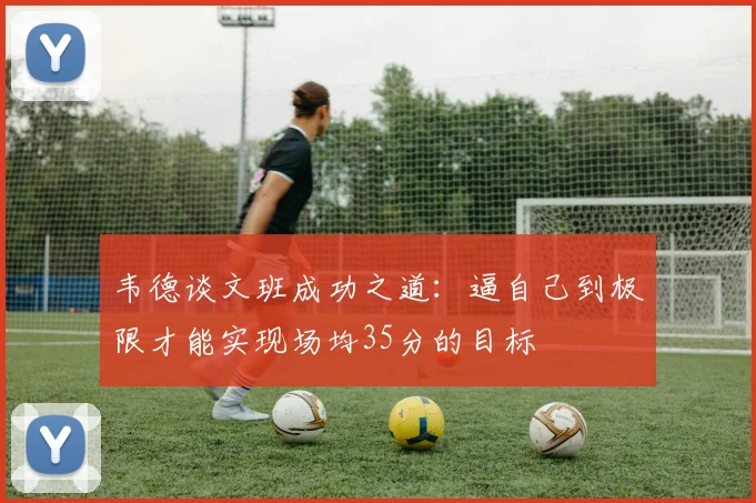 韦德谈文班成功之道：逼自己到极限才能实现场均35分的目标