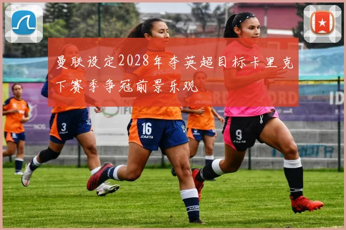 曼联设定2028年夺英超目标卡里克下赛季争冠前景乐观