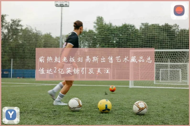 前热刺老板刘易斯出售艺术藏品总值达2亿英镑引发关注