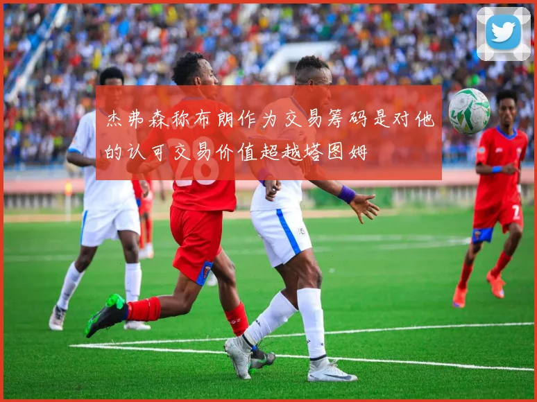 杰弗森称布朗作为交易筹码是对他的认可交易价值超越塔图姆